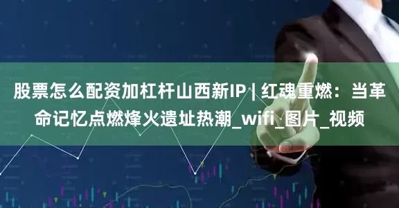 股票怎么配资加杠杆山西新IP | 红魂重燃：当革命记忆点燃烽火遗址热潮_wifi_图片_视频