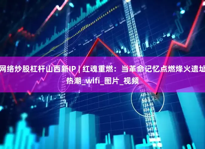 网络炒股杠杆山西新IP | 红魂重燃：当革命记忆点燃烽火遗址热潮_wifi_图片_视频