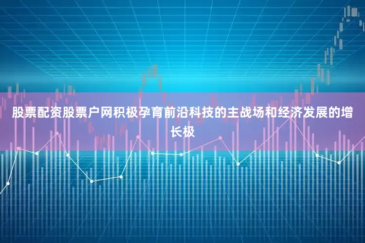 股票配资股票户网积极孕育前沿科技的主战场和经济发展的增长极