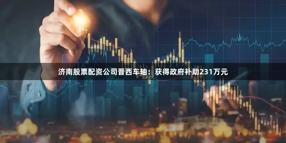 济南股票配资公司晋西车轴：获得政府补助231万元