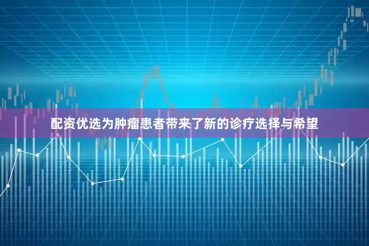 配资优选为肿瘤患者带来了新的诊疗选择与希望