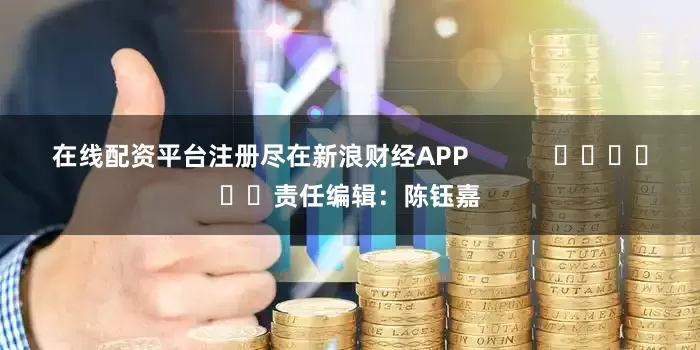 在线配资平台注册尽在新浪财经APP            						责任编辑：陈钰嘉