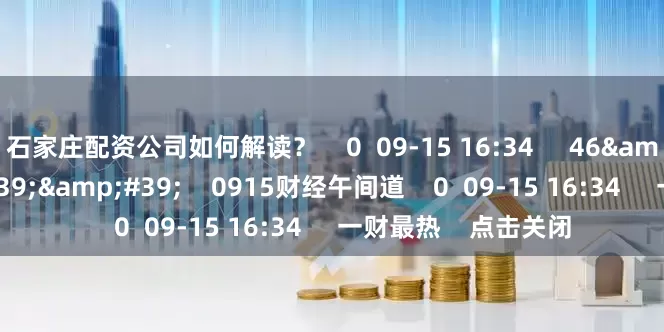 石家庄配资公司如何解读？    0  09-15 16:34     46&#39;28&#39;&#39;    0915财经午间道    0  09-15 16:34     一财最热    点击关闭
