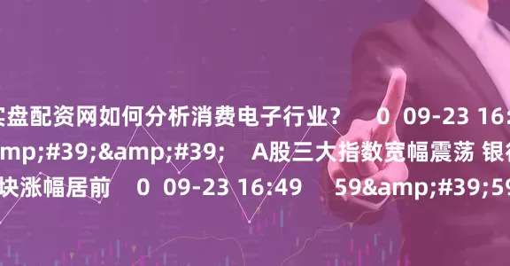实盘配资网如何分析消费电子行业？    0  09-23 16:55     08&#39;18&#39;&#39;    A股三大指数宽幅震荡 银行与半导体板块涨幅居前    0  09-23 16:49     59&#39;59&#39;&#39;    0923交易进行时15-16点    0  09-23 16:49     一财最热