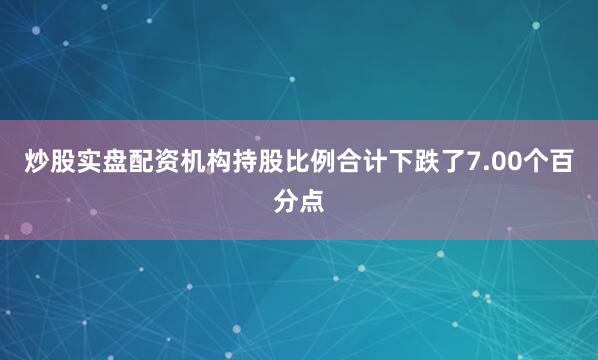 炒股实盘配资机构持股比例合计下跌了7.00个百分点
