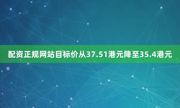 配资正规网站目标价从37.51港元降至35.4港元