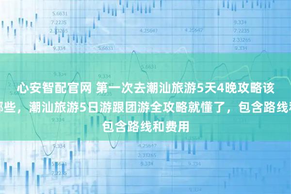 心安智配官网 第一次去潮汕旅游5天4晚攻略该注意哪些，潮汕旅游5日游跟团游全攻略就懂了，包含路线和费用