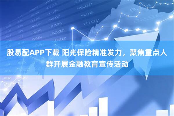 股易配APP下载 阳光保险精准发力，聚焦重点人群开展金融教育宣传活动