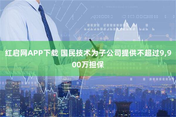 红启网APP下载 国民技术为子公司提供不超过9,900万担保