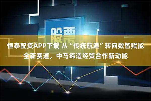 恒泰配资APP下载 从“传统航道”转向数智赋能全新赛道，中马缔造经贸合作新动能