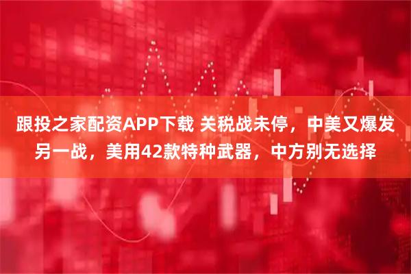 跟投之家配资APP下载 关税战未停,中美又爆发另一战,美用42款特种武器,中方别无选择