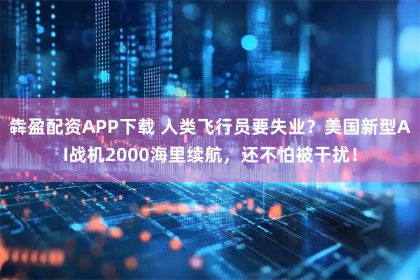 犇盈配资APP下载 人类飞行员要失业?美国新型AI战机2000海里续航,还不怕被干扰!