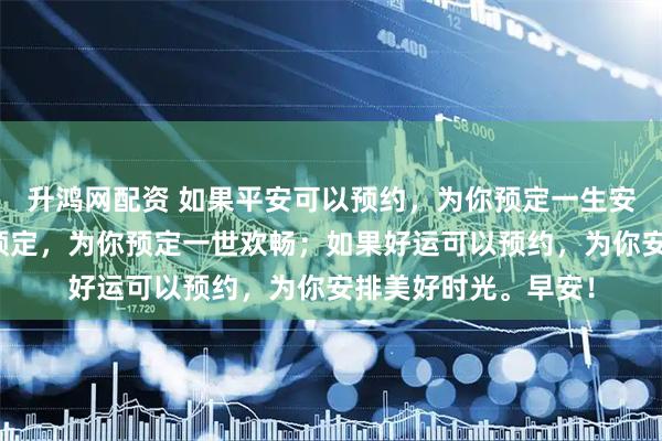 升鸿网配资 如果平安可以预约,为你预定一生安康;如果幸福可以预定,为你预定一世欢畅;如果好运可以预约,为你安排美好时光。早安!