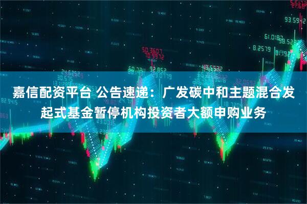 嘉信配资平台 公告速递：广发碳中和主题混合发起式基金暂停机构投资者大额申购业务