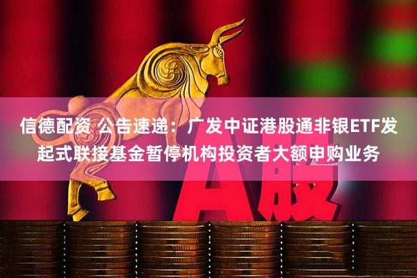 信德配资 公告速递：广发中证港股通非银ETF发起式联接基金暂停机构投资者大额申购业务