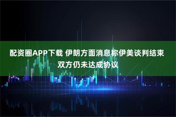 配资圈APP下载 伊朗方面消息称伊美谈判结束 双方仍未达成协议