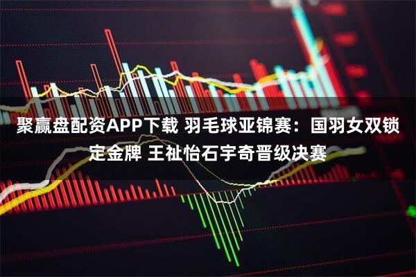聚赢盘配资APP下载 羽毛球亚锦赛：国羽女双锁定金牌 王祉怡石宇奇晋级决赛