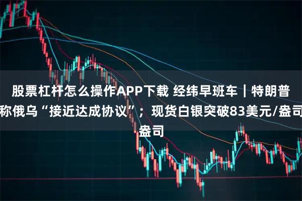 股票杠杆怎么操作APP下载 经纬早班车｜特朗普称俄乌“接近达成协议”；现货白银突破83美元/盎司
