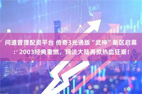 问道管理配资平台 传奇3光通版“武神”新区启幕：2003经典重燃，玛法大陆再掀热血狂潮！