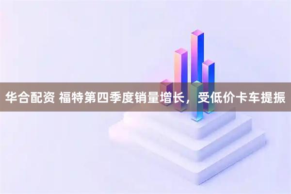 华合配资 福特第四季度销量增长，受低价卡车提振