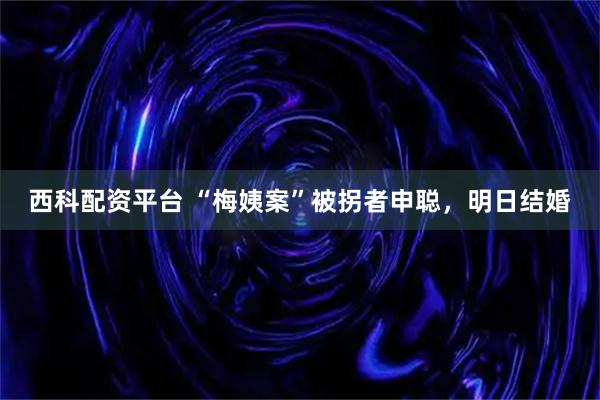 西科配资平台 “梅姨案”被拐者申聪，明日结婚