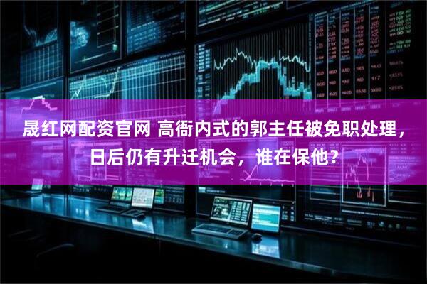 晟红网配资官网 高衙内式的郭主任被免职处理,日后仍有升迁机会,谁在保他?