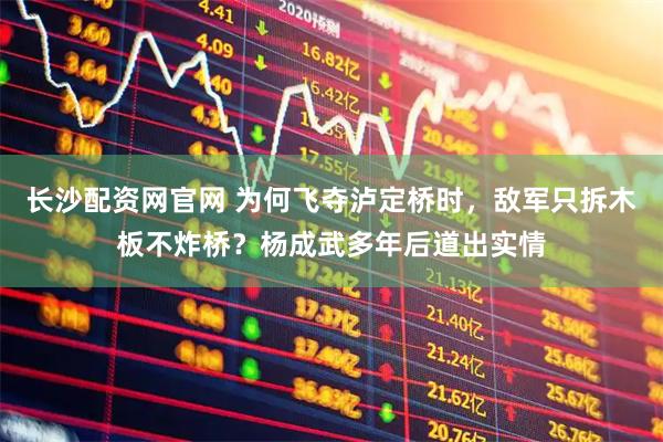 长沙配资网官网 为何飞夺泸定桥时，敌军只拆木板不炸桥？杨成武多年后道出实情