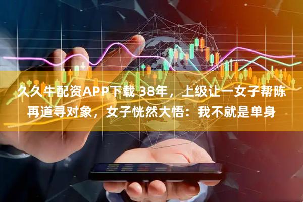 久久牛配资APP下载 38年，上级让一女子帮陈再道寻对象，女子恍然大悟：我不就是单身