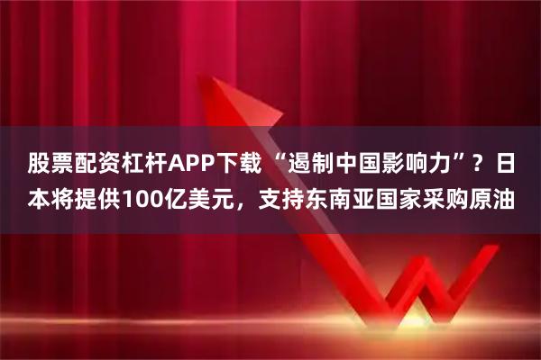 股票配资杠杆APP下载 “遏制中国影响力”？日本将提供100亿美元，支持东南亚国家采购原油