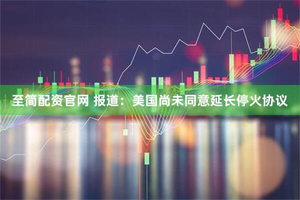 至简配资官网 报道：美国尚未同意延长停火协议