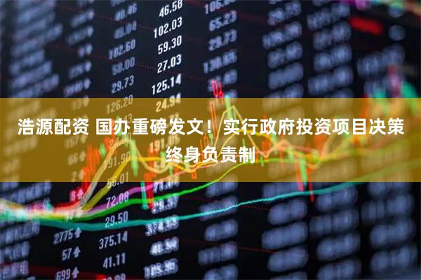 浩源配资 国办重磅发文！实行政府投资项目决策终身负责制