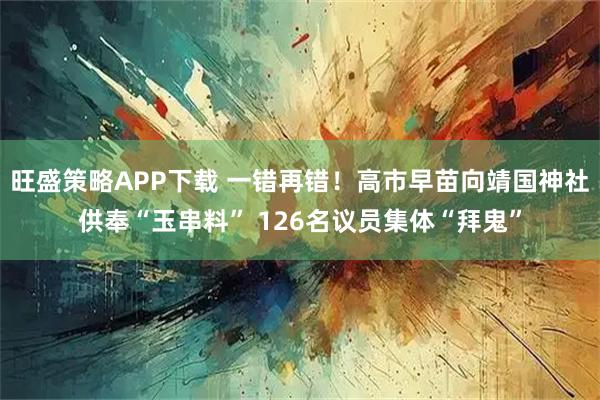 旺盛策略APP下载 一错再错!高市早苗向靖国神社供奉“玉串料” 126名议员集体“拜鬼”