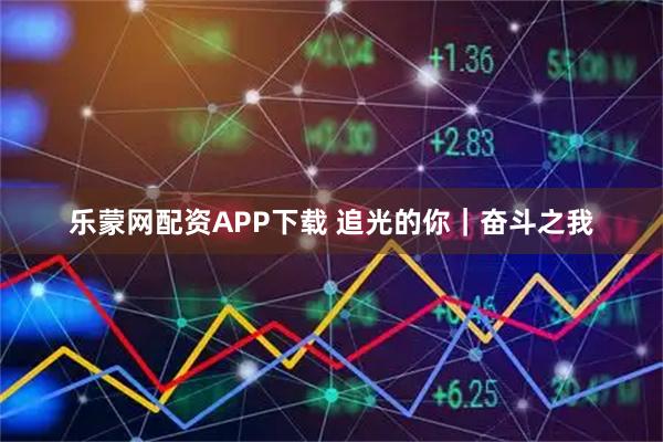 乐蒙网配资APP下载 追光的你|奋斗之我