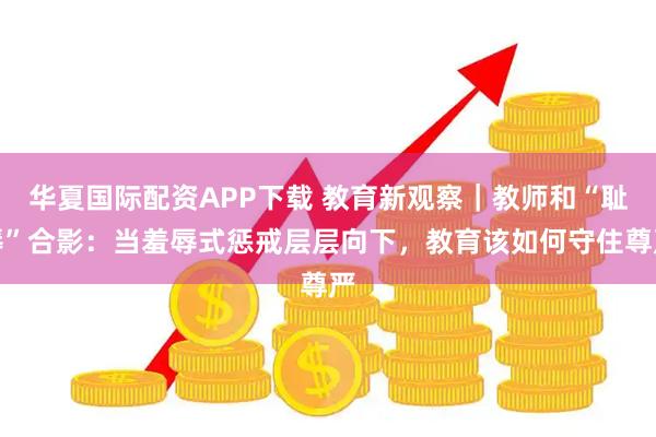 华夏国际配资APP下载 教育新观察｜教师和“耻辱”合影：当羞辱式惩戒层层向下，教育该如何守住尊严
