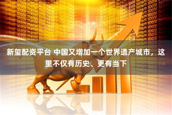 新玺配资平台 中国又增加一个世界遗产城市，这里不仅有历史、更有当下